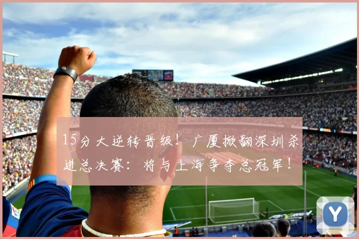 15分大逆转晋级！广厦掀翻深圳杀进总决赛：将与上海争夺总冠军！