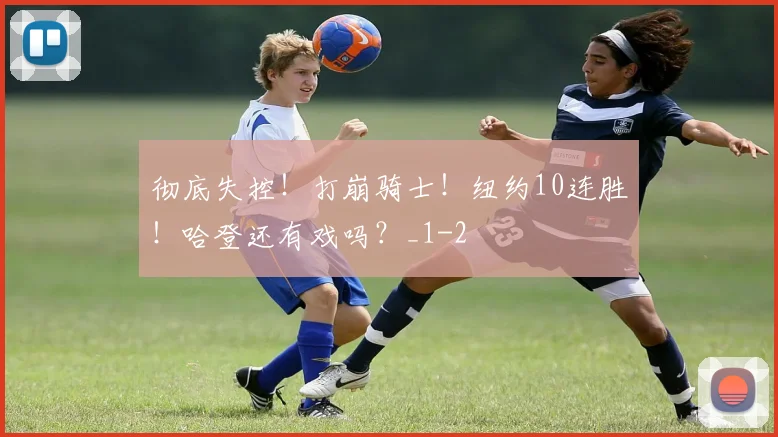 彻底失控！打崩骑士！纽约10连胜！哈登还有戏吗？_1