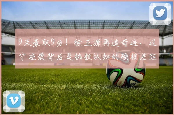 9天豪取9分!徐正源再造奇迹,辽宁逆袭背后是执教认知的硬核差距